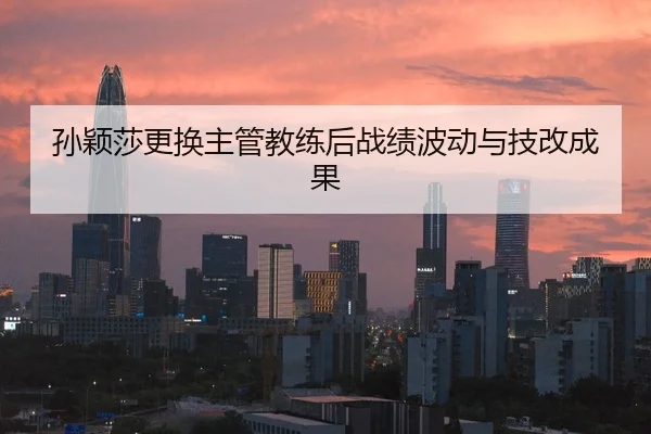 孙颖莎更换主管教练后战绩波动与技改成果
