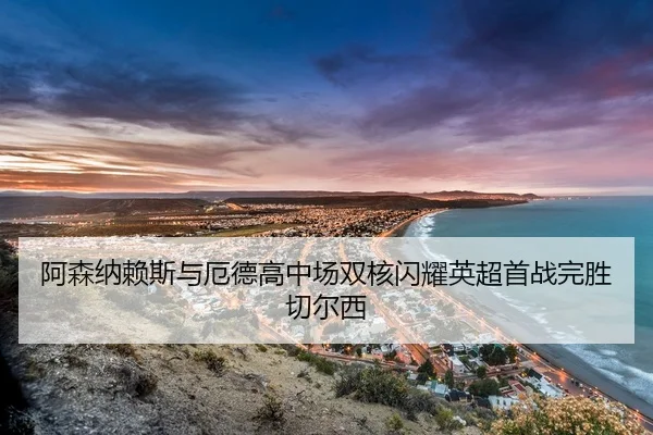 阿森纳赖斯与厄德高中场双核闪耀英超首战完胜切尔西